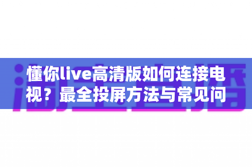 懂你live高清版如何连接电视？最全投屏方法与常见问题解决方案一文读懂