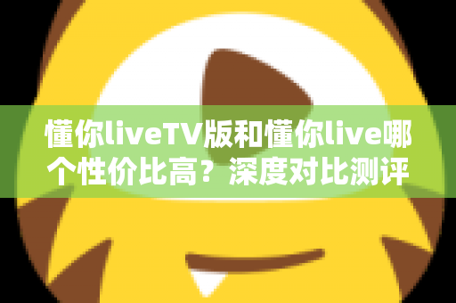 懂你liveTV版和懂你live哪个性价比高?深度对比测评助你聪明选择 懂你liveTV版和懂你live哪个性价比高?深度对比测评助你聪明选择
