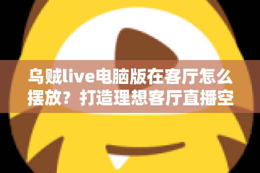 乌贼live电脑版在客厅怎么摆放?打造理想客厅直播空间的完整指南 乌贼live电脑版在客厅怎么摆放?打造理想客厅直播空间的完整指南