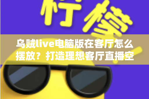 乌贼live电脑版在客厅怎么摆放？打造理想客厅直播空间的完整指南