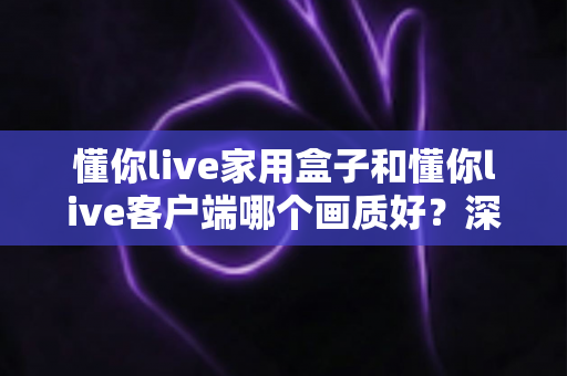 懂你live家用盒子和懂你live客户端哪个画质好？深度对比解析帮你选对观影方案