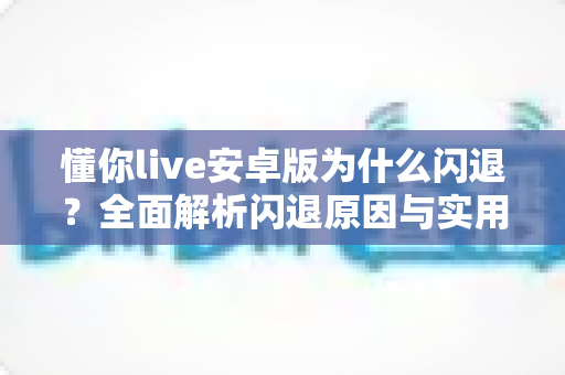 懂你live安卓版为什么闪退?全面解析闪退原因与实用解决方案指南 懂你live安卓版为什么闪退?全面解析闪退原因与实用解决方案指南