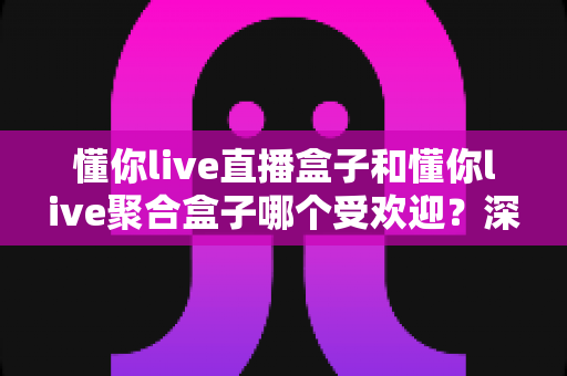 懂你live直播盒子和懂你live聚合盒子哪个受欢迎?深度对比解析助你选对不选贵 懂你live直播盒子和懂你live聚合盒子哪个受欢迎?深度对比解析助你选对不选贵