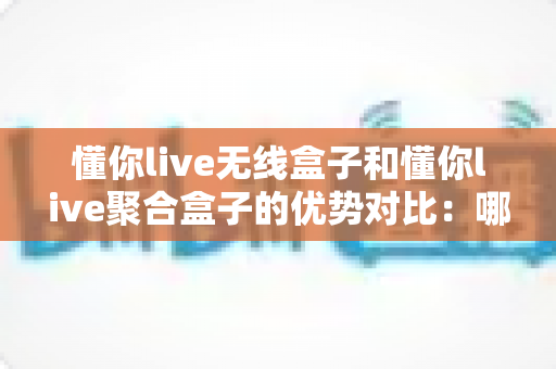 懂你live无线盒子和懂你live聚合盒子的优势对比:哪款直播网络设备更适合你?超全选购指南一文看懂 懂你live无线盒子和懂你live聚合盒子的优势对比:哪款直播网络设备更适合你?超全选购指南一文看懂
