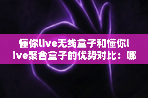 懂你live无线盒子和懂你live聚合盒子的优势对比：哪款直播网络设备更适合你？超全选购指南一文看懂