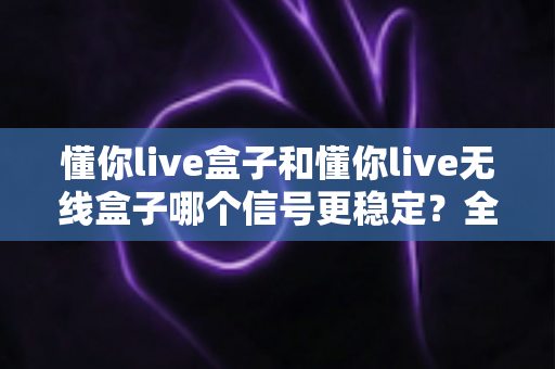 懂你live盒子和懂你live无线盒子哪个信号更稳定?全面对比分析与选购指南 懂你live盒子和懂你live无线盒子哪个信号更稳定?全面对比分析与选购指南
