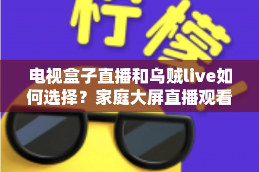 电视盒子直播和乌贼live如何选择？家庭大屏直播观看方案超全对比指南