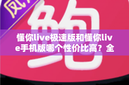 懂你live极速版和懂你live手机版哪个性价比高?全方位对比评测帮你选出最适合自己的版本 懂你live极速版和懂你live手机版哪个性价比高?全方位对比评测帮你选出最适合自己的版本
