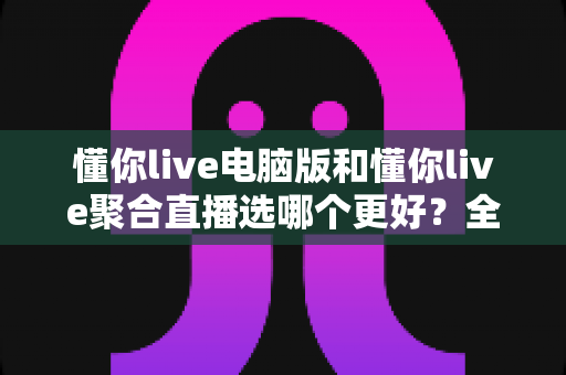 懂你live电脑版和懂你live聚合直播选哪个更好？全面深度对比解析，帮你一步到位选对直播观看工具