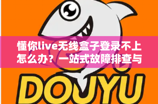 懂你live无线盒子登录不上怎么办？一站式故障排查与解决指南，助你快速恢复直播体验