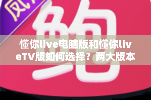 懂你live电脑版和懂你liveTV版如何选择？两大版本全方位对比与选购指南