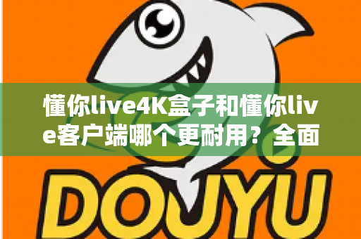 懂你live4K盒子和懂你live客户端哪个更耐用？全面解析两者使用寿命、性能表现与选购建议