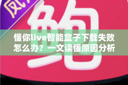 懂你live智能盒子下载失败怎么办？一文读懂原因分析与实用解决方案