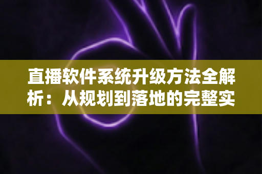 直播软件系统升级方法全解析：从规划到落地的完整实战指南