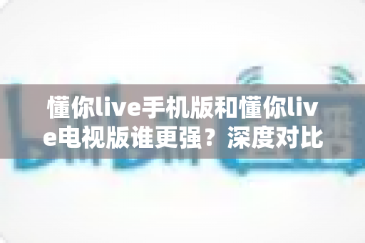 懂你live手机版和懂你live电视版谁更强？深度对比评测帮你找到最适合的观看方式