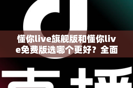 懂你live旗舰版和懂你live免费版选哪个更好？全面对比分析与选购指南帮你做决定