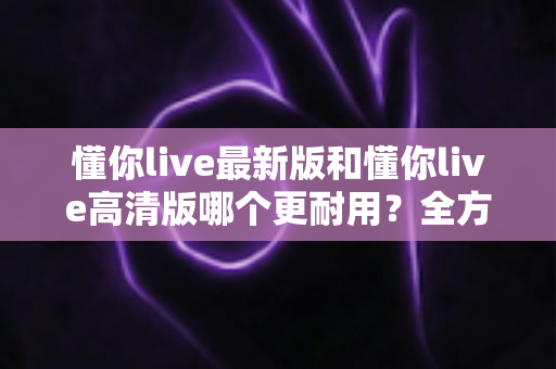懂你live最新版和懂你live高清版哪个更耐用？全方位深度对比帮你选对版本