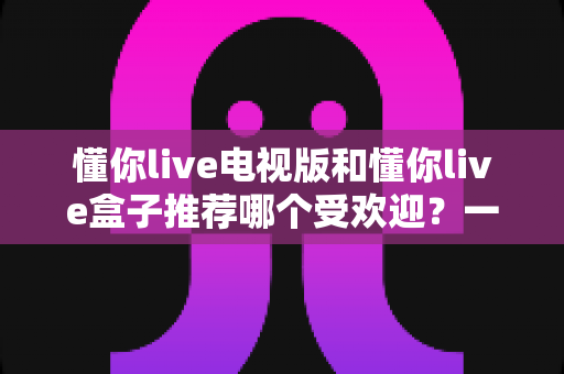懂你live电视版和懂你live盒子推荐哪个受欢迎？一文帮你选对大屏观影方案