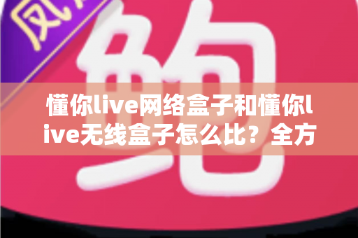 懂你live网络盒子和懂你live无线盒子怎么比?全方位对比分析助你选对电视盒子 懂你live网络盒子和懂你live无线盒子怎么比?全方位对比分析助你选对电视盒子