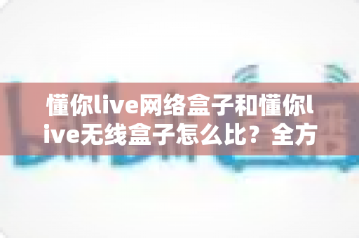 懂你live网络盒子和懂你live无线盒子怎么比？全方位对比分析助你选对电视盒子