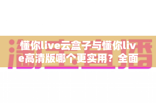 懂你live云盒子与懂你live高清版哪个更实用?全面对比评测帮你选出最适合自己的直播工具 懂你live云盒子与懂你live高清版哪个更实用?全面对比评测帮你选出最适合自己的直播工具