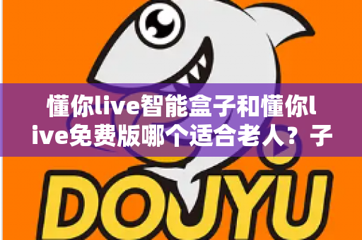 懂你live智能盒子和懂你live免费版哪个适合老人?子女必看的深度对比与选购指南 懂你live智能盒子和懂你live免费版哪个适合老人?子女必看的深度对比与选购指南
