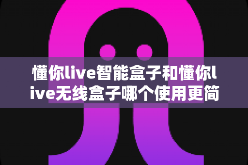 懂你live智能盒子和懂你live无线盒子哪个使用更简单？一站式对比评测帮你轻松做决定