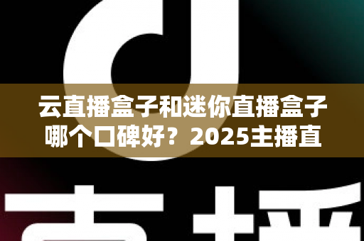 云直播盒子和迷你直播盒子哪个口碑好？2025主播直播盒子选购与口碑深度评测指南