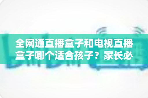 全网通直播盒子和电视直播盒子哪个适合孩子？家长必读的选购指南与深度对比解析