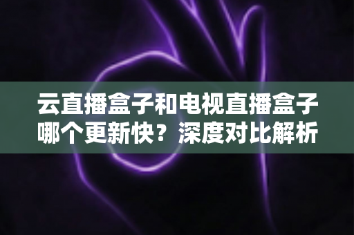 云直播盒子和电视直播盒子哪个更新快？深度对比解析与选购指南