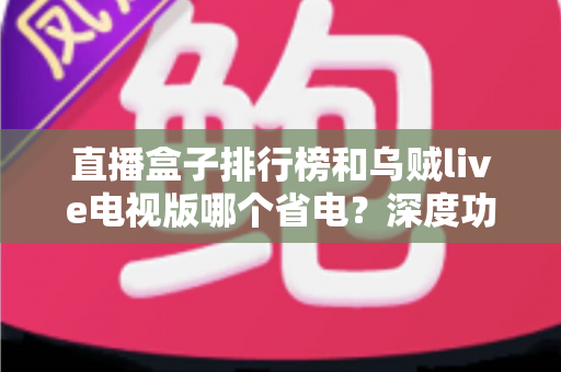 直播盒子排行榜和乌贼live电视版哪个省电？深度功耗对比与选购省电全攻略