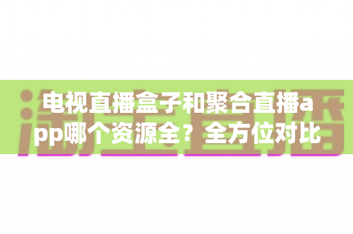 电视直播盒子和聚合直播app哪个资源全?全方位对比解析与选购指南 电视直播盒子和聚合直播app哪个资源全?全方位对比解析与选购指南
