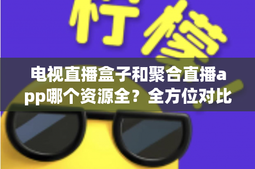 电视直播盒子和聚合直播app哪个资源全？全方位对比解析与选购指南