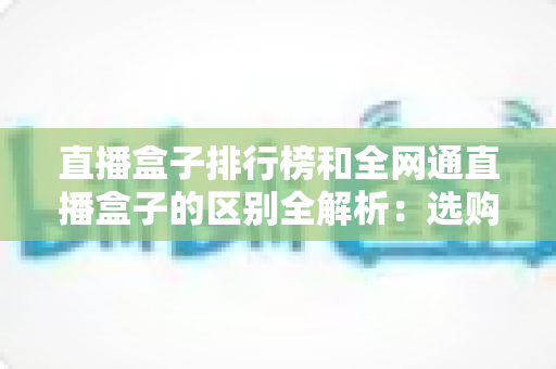 直播盒子排行榜和全网通直播盒子的区别全解析:选购前必读的深度指南 直播盒子排行榜和全网通直播盒子的区别全解析:选购前必读的深度指南