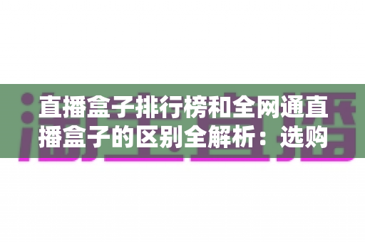 直播盒子排行榜和全网通直播盒子的区别全解析：选购前必读的深度指南