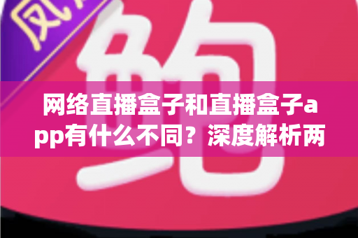 网络直播盒子和直播盒子app有什么不同？深度解析两大观播方式的核心区别与选择指南
