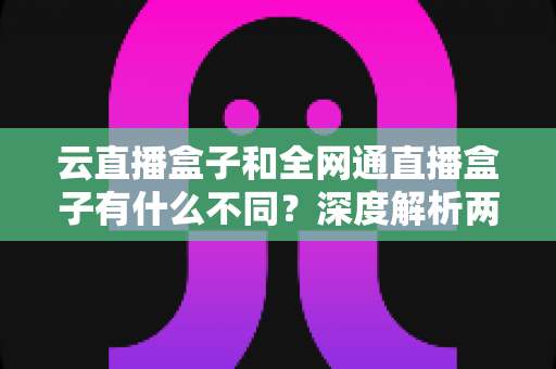 云直播盒子和全网通直播盒子有什么不同？深度解析两大直播设备的差异与选购攻略