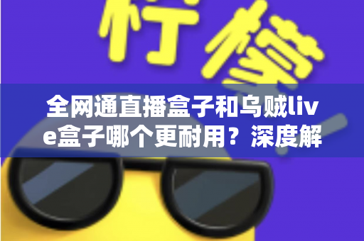 全网通直播盒子和乌贼live盒子哪个更耐用？深度解析两款设备的寿命与选购指南