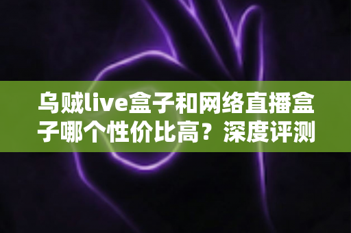 乌贼live盒子和网络直播盒子哪个性价比高？深度评测与选购全攻略