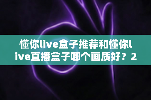 懂你live盒子推荐和懂你live直播盒子哪个画质好？2025最全画质对比评测与选购避坑指南