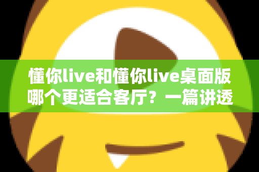 懂你live和懂你live桌面版哪个更适合客厅？一篇讲透客厅娱乐最优解的深度指南