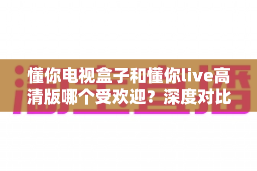 懂你电视盒子和懂你live高清版哪个受欢迎?深度对比分析与选购全指南 懂你电视盒子和懂你live高清版哪个受欢迎?深度对比分析与选购全指南