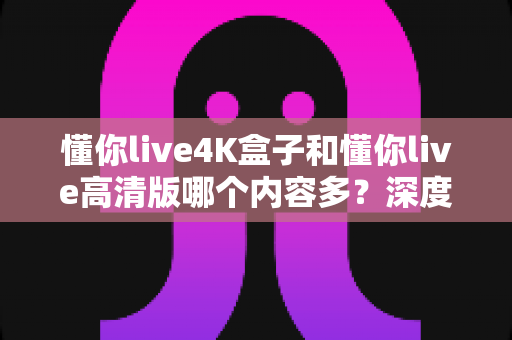 懂你live4K盒子和懂你live高清版哪个内容多?深度对比帮你选对版本不踩坑 懂你live4K盒子和懂你live高清版哪个内容多?深度对比帮你选对版本不踩坑