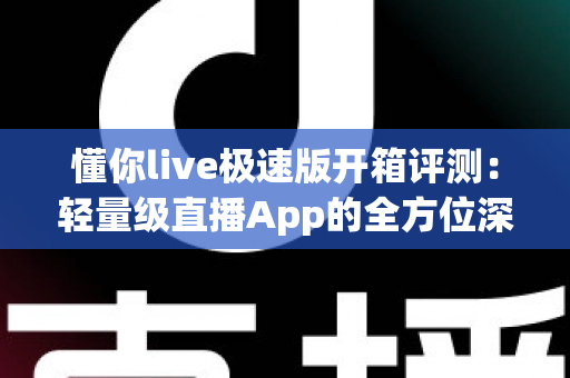 懂你live极速版开箱评测：轻量级直播App的全方位深度体验与真实感受分享