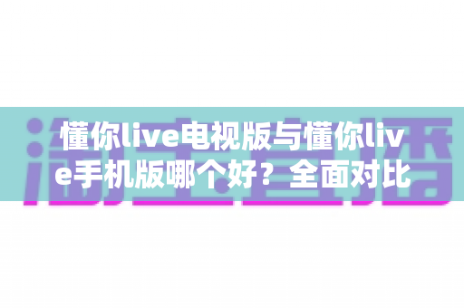 懂你live电视版与懂你live手机版哪个好？全面对比助你选出最适合的观看方式
