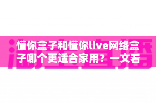 懂你盒子和懂你live网络盒子哪个更适合家用?一文看懂两大热门电视盒子的真实差异与选购指南 懂你盒子和懂你live网络盒子哪个更适合家用?一文看懂两大热门电视盒子的真实差异与选购指南