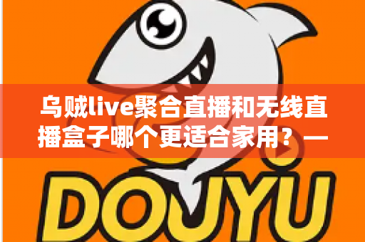 乌贼live聚合直播和无线直播盒子哪个更适合家用？——家庭直播观看方案深度对比与选购指南