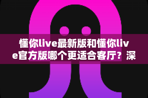 懂你live最新版和懂你live官方版哪个更适合客厅？深度对比解析，助你打造极致客厅影音新体验