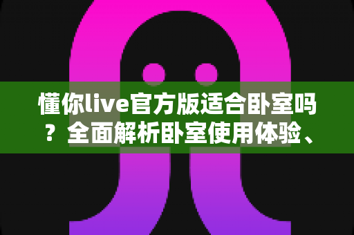 懂你live官方版适合卧室吗?全面解析卧室使用体验、优势与注意事项 懂你live官方版适合卧室吗?全面解析卧室使用体验、优势与注意事项