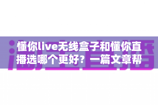 懂你live无线盒子和懂你直播选哪个更好？一篇文章帮你彻底搞懂选择难题